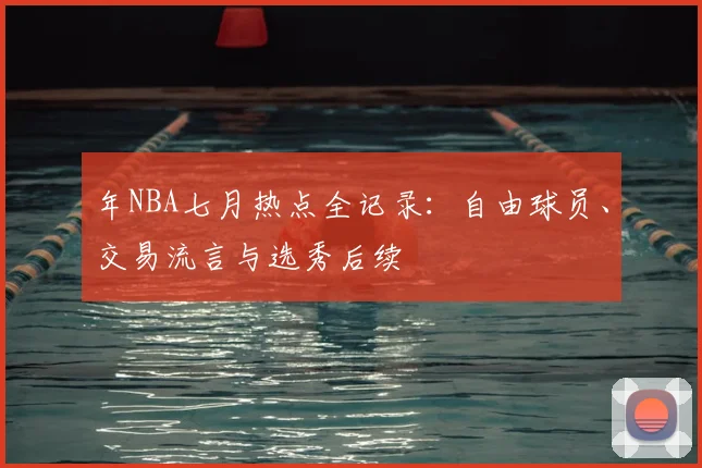 年NBA七月热点全记录：自由球员、交易流言与选秀后续