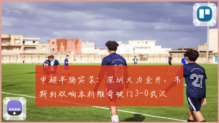 中超半场实录：深圳火力全开，韦斯利双响本科维奇破门3-0武汉