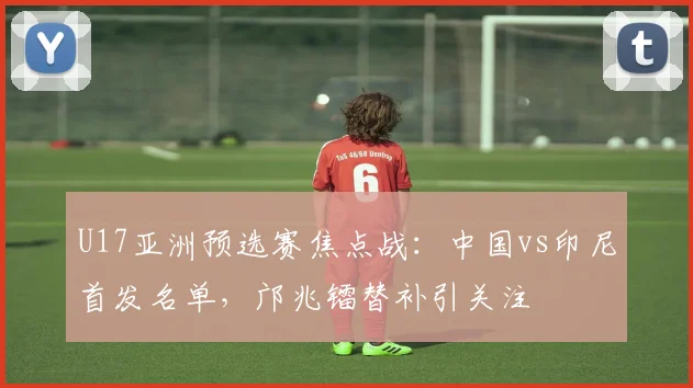 U17亚洲预选赛焦点战：中国vs印尼首发名单，邝兆镭替补引关注