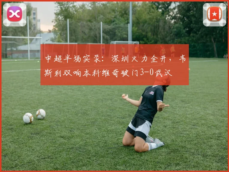 中超半场实录：深圳火力全开，韦斯利双响本科维奇破门3-0武汉