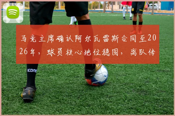马竞主席确认阿尔瓦雷斯合同至2026年，球员核心地位稳固，离队传闻就此终结？