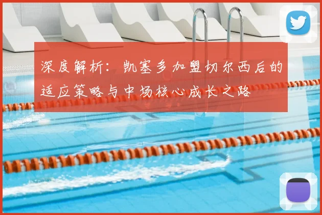 深度解析：凯塞多加盟切尔西后的适应策略与中场核心成长之路