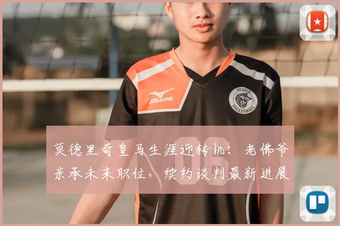 莫德里奇皇马生涯迎转机:老佛爷亲承未来职位,续约谈判最新进展全解析